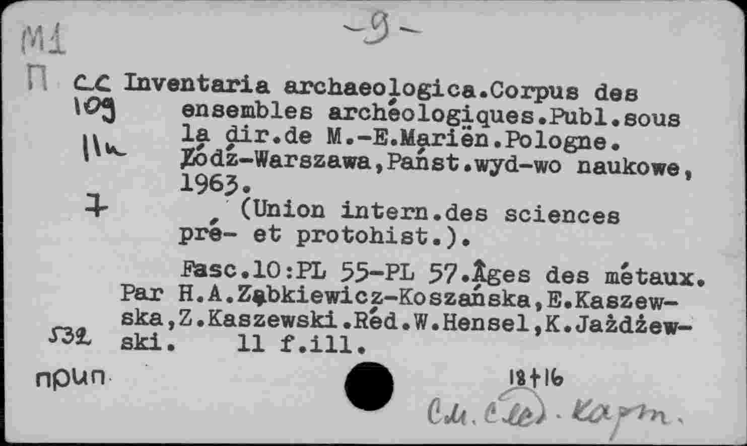 ﻿C_C Inventaria archaeologica.Corpus des ensembles archéologiques.Publ.sous ц	la dir.de M.-E.Marien.Pologne.
'	JKodz-Warszawa,Panst .wyd-wo naukowe.
_	196J.
+	/ (Union intern.des sciences
pre- et protohist.).
Easc.lOîPL 55-PL 57»Âges des métaux.
Par H.A.Z$bkiewicz-Koszanska,E.Kaszew-ska,Z.Kaszewski.Red.W.Hensel,K.Jazdzew-
Ш ski. 11 f.ill.
npun	lafife